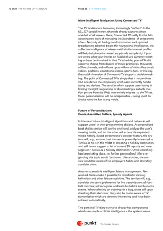 TV 2020 . THE FUTURE OF TELEVISION 
The Foresight Company 
PAGE 25 . 2 TV TRENDS 2020 
More Intelligent Navigation Using Connected TV 
The TV landscape is becoming increasingly “niched”. In the 
US, 237 special interest channels already capture almost 
one-half of all viewers. Here, Connected TV really fits the bill - 
opening new ways of managing the abundance of programme 
offers. Not only do background information and updated 
broadcasting schemes boost this navigational intelligence, the 
collective intelligence of viewers with similar interest profiles 
will help to balance increased supply side complexity. If you 
are aware what your friends on Facebook are currently watch-ing 
or have bookmarked in their TV schedule, you will find it 
easier to choose from dozens of movie premieres, thousands 
of live channels, and millions upon millions of video files (music 
videos, podcasts, educational videos, sports, fun). In this way, 
the social dimension of Connected TV supports decision-mak-ing. 
The point of Connected TV is simply that it re-combines 
into one device the complexity which users currently handle 
using two devices. The services which support users today in 
finding the right programme or downloading a suitable mo-tion 
picture from the Web now entirely migrate to the TV set. 
Here, personalisation will be indispensable – being spoilt for 
choice ruins the fun in any media. 
Future of Personalisation: 
Context-sensitive Butlers, Speedy Agents 
In the near future, intelligent algorithms and networks will 
support users’ in their programming choices. A personalised 
best-choice service will, on the one hand, analyse the user’s 
viewing habits, and on the other will access his expanded 
media history. Based on someone’s browser history, the sys-tem 
will, e.g., assume that the user is presently interested in 
Tunisia as he is in the midst of choosing a holiday destination, 
and will hence suggest a list of current TV reports and mes-sages 
on “Tunisia as a holiday destination”. Once a booking 
has been taking place, no further personalised offers re-garding 
this topic would be shown. Like a butler, the ser-vice 
would be aware of his employer’s habits and discretely 
consider them. 
Another scenario is intelligent leisure management: Net-worked 
diaries make it possible to coordinate viewing 
behaviour and other leisure activities. The service will, e.g., 
consider the user’s preference for live transmissions of foot-ball 
matches, will recognise and learn his habits and favourite 
teams. When selecting an evening for a bbq, users will upon 
checking their electronic diary also be made aware of TV 
transmission which are deemed interesting and have been 
entered automatically. 
The personal TV diary scenario already has components 
which use simple artificial intelligence – the system learns 
 