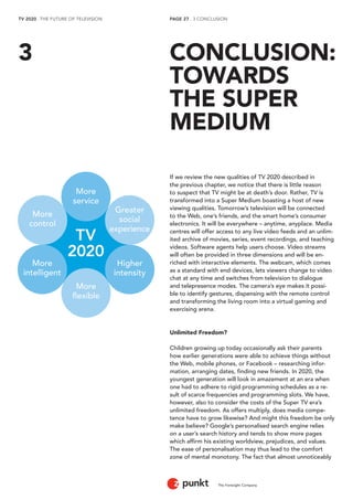 TV 2020 . THE FUTURE OF TELEVISION 
The Foresight Company 
PAGE 27 . 3 CONCLUSION 
If we review the new qualities of TV 2020 described in 
the previous chapter, we notice that there is little reason 
to suspect that TV might be at death’s door. Rather, TV is 
transformed into a Super Medium boasting a host of new 
viewing qualities. Tomorrow’s television will be connected 
to the Web, one’s friends, and the smart home’s consumer 
electronics. It will be everywhere – anytime, anyplace. Media 
centres will offer access to any live video feeds and an unlim-ited 
archive of movies, series, event recordings, and teaching 
videos. Software agents help users choose. Video streams 
will often be provided in three dimensions and will be en-riched 
with interactive elements. The webcam, which comes 
as a standard with end devices, lets viewers change to video 
chat at any time and switches from television to dialogue 
and telepresence modes. The camera’s eye makes it possi-ble 
to identify gestures, dispensing with the remote control 
and transforming the living room into a virtual gaming and 
exercising arena. 
Unlimited Freedom? 
Children growing up today occasionally ask their parents 
how earlier generations were able to achieve things without 
the Web, mobile phones, or Facebook – researching infor-mation, 
arranging dates, finding new friends. In 2020, the 
youngest generation will look in amazement at an era when 
one had to adhere to rigid programming schedules as a re-sult 
of scarce frequencies and programming slots. We have, 
however, also to consider the costs of the Super TV era’s 
unlimited freedom. As offers multiply, does media compe-tence 
have to grow likewise? And might this freedom be only 
make believe? Google’s personalised search engine relies 
on a user’s search history and tends to show more pages 
which affirm his existing worldview, prejudices, and values. 
The ease of personalisation may thus lead to the comfort 
zone of mental monotony. The fact that almost unnoticeably 
CONCLUSION: 
TOWARDS 
THE SUPER 
MEDIUM 
3 
Higher 
intensity 
More 
flexible 
More 
intelligent 
More 
service 
Greater 
social 
experience 
More 
control 
TV 
2020 
 