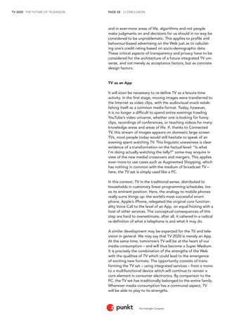 TV 2020 . THE FUTURE OF TELEVISION 
The Foresight Company 
PAGE 28 . 3 CONCLUSION 
and in ever-more areas of life, algorithms and not people 
make judgments on and decisions for us should in no way be 
considered to be unproblematic. This applies to profile and 
behaviour-based advertising on the Web just as to calculat-ing 
one’s credit rating based on socio-demographic data. 
These critical aspects of transparency and privacy have to be 
considered for the architecture of a future integrated TV uni-verse, 
and not merely as acceptance factors, but as concrete 
design factors. 
TV as an App 
It will soon be necessary to re-define TV as a leisure-time 
activity. In the first stage, moving images were transferred to 
the Internet as video clips, with the audiovisual snack estab-lishing 
itself as a common media format. Today, however, 
it is no longer a difficult to spend entire evenings trawling 
YouTube’s video universe, whether one is looking for funny 
clips, recordings of conferences, or teaching videos for many 
knowledge areas and areas of life. If, thanks to Connected 
TV, this stream of images appears on domestic large screen 
TVs, most people today would still hesitate to speak of an 
evening spent watching TV. This linguistic uneasiness is clear 
evidence of a transformation on the factual level: “Is what 
I’m doing actually watching the telly?” some may enquire in 
view of the new medial crossovers and mergers. This applies 
even more to use cases such as Augmented Shopping, which 
has nothing in common with the medium of broadcast TV – 
here, the TV set is simply used like a PC. 
In this context, TV in the traditional sense, distributed to 
households in customary linear programming schedules, los-es 
its eminent position. Here, the analogy to mobile phones 
really sums things up: the world’s most successful smart-phone, 
Apple’s iPhone, relegated the original core function-ality 
Voice Call to the level of an App, on equal footing with a 
host of other services. The conceptual consequences of this 
step are hard to overestimate, after all, it ushered in a radical 
re-definition of what a telephone is and what it may do. 
A similar development may be expected for the TV and tele-vision 
in general. We may say that TV 2020 is merely an App. 
At the same time, tomorrow’s TV will be at the heart of our 
media consumption – and will thus become a Super Medium. 
It is precisely the combination of the strengths of the Web 
with the qualities of TV which could lead to the emergence 
of exciting new formats. The opportunity consists of trans-forming 
the TV set – using integrated services – from a mono 
to a multifunctional device which will continue to remain a 
core element in consumer electronics. By comparison to the 
PC, the TV set has traditionally belonged to the entire family. 
Wherever media consumption has a communal aspect, TV 
will be able to play to its strengths. 
 