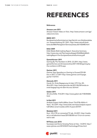 TV 2020 . THE FUTURE OF TELEVISION 
The Foresight Company 
PAGE 30 . ANNEX 
REFERENCES 
References 
Amazon.com 2011 
Amazon Instant Video on Vizio. http://www.amazon.com/gp/ 
video/ontv/vizio 
BMWi 2011 
Bundeswirtschaftsministerium legt Bericht zum Breitbandatlas 
vor. Pressemitteilung 25.7.2011. http://www.zukunft-breit-band. 
de/BBA/Navigation/Service/presse,did=426480.html 
EIAA 2009 
EIAA Media Multi-tasking Report. Executive Summary. 
http://www.eiaa.net/Ftp/casestudiesppt/EIAAMediaMulti-taskingReport- 
Pan-EuropeanExecutiveSummary.pdf 
Gameinformer 2011 
Gaming By The Numbers In 2010. 2.5.2011. http://www. 
gameinformer.com/b/news/archive/2011/05/02/gaming-by-the- 
numbers-in-2010.aspx 
Gartner 2011 
Gartner Says Spending on Gaming to Exceed $74 Bil-lion 
in 2011. 5.7.2011 http://www.gartner.com/it/page. 
jsp?id=1737414 
Gizmodo 2011 
Hands On: Erste Begegnung mit dem HTC Evo 3D. 
28.6.2011. http://www.gizmodo.de/2011/06/28/hands-on-erste- 
begegnung-mit-dem-htc-evo-3d.html 
Golem 2011 
3D ohne Brille. 19.8.2011. http://www.golem.de/1108/85848. 
html 
In-Stat 2011 
Analysts Expect Half-A-Billion Smart TVs/STBs Within 4 
Years. 18.2.2011. http://www.lcdtv.net/news/analysts-expect-half- 
billion-smart-tvsstbs-within-4-years-021811 
Mediatel 2011 
Rovi: 13% CTR on connected TV ads. 4.8.2011. http://media-tel. 
co.uk/television/news/2011/08/04/rovi-13-ctr-on-connec-ted- 
tv-ads/ 
NYTimes.com 2010 
Successes (and Some Growing Pains) at Hulu. 1.4.2010. http:// 
www.nytimes.com/2010/04/01/technology/01hulu.html 
 