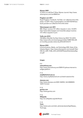 TV 2020 . THE FUTURE OF TELEVISION 
The Foresight Company 
PAGE 31 . ANNEX 
Wyman 2009 
TV 2013: Is It All Over? Oliver Wyman Journal. http://www. 
oliverwyman.com/ow/8868.htm 
Pingdom.com 2011 
Royal Pingdom: Facebook, YouTube, our collective time sinks 
(stats). 4.2.2011. http://royal.pingdom.com/2011/02/04/face-book- 
youtube-our-collective-time-sinks-stats/ 
Telecompaper.com 2011 
BBC iPlayer receives 157 million requests in June. 3.8.2011. 
http://www.telecompaper.com/news/bbc-iplayer-receives- 
157-million-requests-in-june 
Trefis.com 2010 
700 Million Monthly YouTube Visitors by 2016? 19.3.2010. 
http://www.trefis.com/stock/goog/articles/13489/700-milli-on- 
monthly-youtube-visitors-by-2016/2010-03-19 
Wyman 2010 
Communications, Media, and Technology 2010. State of the 
Industry Report. http://www.oliverwyman.com/ow/pdf_files/ 
OW_En_CMT_PUBL_2010_2010CMTStateoftheIndustryRep 
ort.pdf 
Images 
P. 9 
zatznotfunny.com 
http://www.zatznotfunny.com/2009-01/yahoos-internet-tv-widget- 
platform 
P. 12 
amplifyfestival.com.au 
http://www.amplifyfestival.com.au/watch-sessions-live 
cbsnews.com 
http://www.cbsnews.com/8301-504943_162-20080835- 
10391715.html 
P. 13 
gomiso.com 
http://www.gomiso.com 
P. 16 
Wikipedia 
http://en.wikipedia.org/wiki/Kinect 
P. 19 
Vuzix 
http://www.vuzix.com/site/_photo/products/big/Glasses_ 
Touch.jpg 
 