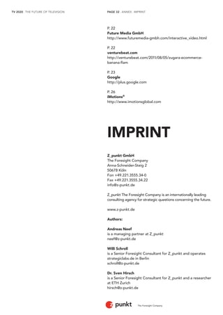 TV 2020 . THE FUTURE OF TELEVISION 
The Foresight Company 
PAGE 32 . ANNEX . IMPRINT 
P. 22 
Future Media GmbH 
http://www.futuremedia-gmbh.com/interactive_video.html 
P. 22 
venturebeat.com 
http://venturebeat.com/2011/08/05/zugara-ecommerce-banana- 
flam 
P. 23 
Google 
http://plus.google.com 
P. 26 
iMotions® 
http://www.imotionsglobal.com 
IMPRINT 
Z_punkt GmbH 
The Foresight Company 
Anna-Schneider-Steig 2 
50678 Köln 
Fon +49.221.3555.34-0 
Fax +49.221.3555.34.22 
info@z-punkt.de 
Z_punkt The Foresight Company is an internationally leading 
consulting agency for strategic questions concerning the future. 
www.z-punkt.de 
Authors: 
Andreas Neef 
is a managing partner at Z_punkt 
neef@z-punkt.de 
Willi Schroll 
is a Senior Foresight Consultant for Z_punkt and operates 
strategiclabs.de in Berlin 
schroll@z-punkt.de 
Dr. Sven Hirsch 
is a Senior Foresight Consultant for Z_punkt and a researcher 
at ETH Zurich 
hirsch@z-punkt.de 
