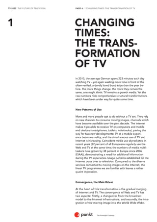 TV 2020 . THE FUTURE OF TELEVISION 
The Foresight Company 
PAGE 4 . 1 CHANGING TIMES: THE TRANSFORMATION OF TV 
In 2010, the average German spent 223 minutes each day 
watching TV – yet again wasting more time in front of the 
often-reviled, ardently loved boob tube than the year be-fore. 
The more things change, the more they remain the 
same, one might think: TV remains a growth media. Yet the 
raw numbers hide comprehensive structural transformations 
which have been under way for quite some time. 
New Patterns of Use 
More and more people opt to do without a TV set. They rely 
on new channels to consume moving images, channels which 
have become available over the past decade. The Internet 
makes it possible to receive TV on computers and mobile 
end devices (smartphones, tablets, notebooks), paving the 
way for two new developments: TV as a mobile experi-ence 
becomes reality; and the simultaneous use of TV and 
Internet is increasing. Coincident media use skyrocketed in 
recent years (22 percent of all Europeans regularly use the 
Web and TV at the same time; the numbers of media multi-taskers 
have grown by 38 percent in Europe since 2006 
(EIAA)), demonstrating a need for additional information 
during the TV experience. Usage patterns established on the 
Internet cross over to television. Compared to the diverse 
services connected to moving images on the Internet, the 
linear TV programme we are familiar with leaves a rather 
quaint impression. 
Convergence, the Main Driver 
At the heart of this transformation is the gradual merging 
of Internet and TV. The convergence of Web and TV has 
two aspects: Firstly, a changeover from the broadcast 
model to the Internet infrastructure, and secondly, the inte-gration 
of the moving image into the World Wide Web’s 
CHANGING 
TIMES: 
THE TRANS-FORMATION 
OF TV 
1 
 