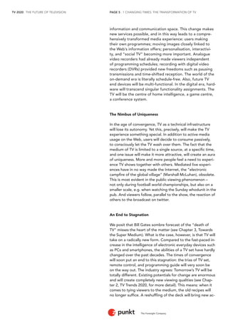 TV 2020 . THE FUTURE OF TELEVISION 
The Foresight Company 
PAGE 5 . 1 CHANGING TIMES: THE TRANSFORMATION OF TV 
information and communication space. This change makes 
new services possible, and in this way leads to a compre-hensively 
transformed media experience: users making 
their own programmes; moving images closely linked to 
the Web’s information offers; personalisation, interactivi-ty, 
and “social TV” becoming more important. Analogue 
video recorders had already made viewers independent 
of programming schedules; recording with digital video 
recorders (DVRs) provided new freedoms such as pausing 
transmissions and time-shifted reception. The world of the 
on-demand era is literally schedule-free. Also, future TV 
end devices will be multi-functional. In the digital era, hard-ware 
will transcend singular functionality assignments. The 
TV will be the centre of home intelligence, a game centre, 
a conference system. 
The Nimbus of Uniqueness 
In the age of convergence, TV as a technical infrastructure 
will lose its autonomy. Yet this, precisely, will make the TV 
experience something special. In addition to active media 
usage on the Web, users will decide to consume passively, 
to consciously let the TV wash over them. The fact that the 
medium of TV is limited to a single source, at a specific time, 
and one issue will make it more attractive, will create an aura 
of uniqueness. More and more people feel a need to experi-ence 
TV shows together with others. Mediated live experi-ences 
have in no way made the Internet, the “electronic 
campfire of the global village” (Marshall McLuhan), obsolete. 
This is most evident in the public viewing phenomenon – 
not only during football world championships, but also on a 
smaller scale, e.g. when watching the Sunday whodunit in the 
pub. And viewers follow, parallel to the show, the reaction of 
others to the broadcast on twitter. 
An End to Stagnation 
We posit that Bill Gates sombre forecast of the “death of 
TV” misses the heart of the matter (see Chapter 3, Towards 
the Super Medium). What is the case, however, is that TV will 
take on a radically new form. Compared to the fast-paced in-crease 
in the intelligence of electronic everyday devices such 
as PCs and smartphones, the abilities of a TV set have hardly 
changed over the past decades. The times of convergence 
will soon put an end to this stagnation: the trias of TV set, 
remote control, and programming guide will very soon be 
on the way out. The industry agrees: Tomorrow’s TV will be 
totally different. Existing potentials for change are enormous 
and will create completely new viewing qualities (see Chap-ter 
2, TV Trends 2020, for more detail). This means: when it 
comes to tying viewers to the medium, the old recipes will 
no longer suffice. A reshuffling of the deck will bring new ac- 
 