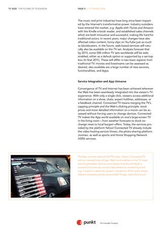 TV 2020 . THE FUTURE OF TELEVISION 
The Foresight Company 
PAGE 9 . 2 TV TRENDS 2020 
The music and print industries have long since been impacted by the Internet’s transformative power. Industry outsiders have entered the market, e.g. Apple with iTunes and Amazon with the Kindle e-book reader, and established sales channels which are both innovative and successful, making life hard for traditional actors. In recent years, major changes have also affected video content, funny clips on YouTube just as much as blockbusters. In the future, web-based services will naturally also be available on the TV set. Analysts forecast that by 2015, some 500 million TV sets worldwide will be web- enabled, either as a default option or supported by a set-top box (In-Stat 2011). These will differ in two basic aspects from traditional TV: movies and livestreams can be assessed as desired, also available are a large number of new services, functionalities, and Apps. 
Service Integration and App Universe 
Convergence of TV and Internet has been achieved wherever the Web has been seamlessly integrated into the viewer’s TV experience. With only a single click, viewers access additional information on a show, chats, expert hotlines, addresses, or a feedback channel. Connected TV means merging the TV’s zapping principle and the Web’s clicking principle: stock prices and more detailed information on a movie can be accessed without forcing users to change devices. Connected TV makes the App world available on one’s large-screen TV in the living room – from weather forecasts to stock exchange news to local bargain offers. Today, the services provided by the platform Yahoo! Connected TV already include the video hosting service Vimeo, the photo-sharing platform Joomeo, as well as sports and Home Shopping Network (HSN) services. 
The App universe captures the TV screen. Yahoo! Connected TV with an inserted financial App. Web functionalities on the TV make switching between devices unnecessary. A whole new level is reached once services connect data streams to something novel, e.g. if, based on automatic speech recognition of the audio stream, relevant wikipedia articles are provided. Image: zatznotfunny.com  