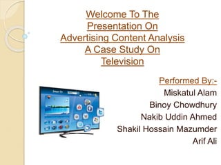 Welcome To The
Presentation On
Advertising Content Analysis
A Case Study On
Television
Performed By:-
Miskatul Alam
Binoy Chowdhury
Nakib Uddin Ahmed
Shakil Hossain Mazumder
Arif Ali
 