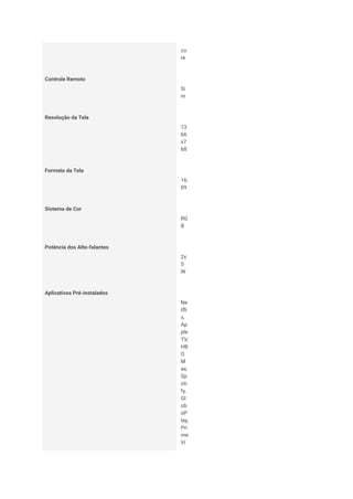 co
re
Controle Remoto
Si
m
Resolução da Tela
13
66
x7
68
Formato da Tela
16:
09
Sistema de Cor
RG
B
Potência dos Alto-falantes
2x
5
W
Aplicativos Pré-instalados
Ne
tfli
x,
Ap
ple
TV,
HB
O
M
ax,
Sp
oti
fy,
Gl
ob
oP
lay,
Pri
me
Vi
 