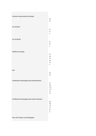 Consumo Aproximado de Energia
50
W
Cor da Base
Pr
et
o
Cor da Borda
Pr
et
o
Padrão de Furação
Ve
sa
10
0x
10
0
Ano
20
22
Certificado Homologado pela Anatel Número
07
38
2-2
1-0
67
14
Certificado Homologado pela Inmetro Número
00
58
16
/2
01
8
Peso do Produto com Embalagem
 