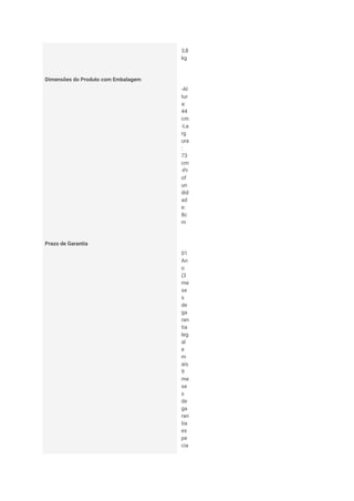 3,8
kg
Dimensões do Produto com Embalagem
-Al
tur
a:
44
cm
-La
rg
ura
:
73
cm
-Pr
of
un
did
ad
e:
8c
m
Prazo de Garantia
01
An
o
(3
me
se
s
de
ga
ran
tia
leg
al
e
m
ais
9
me
se
s
de
ga
ran
tia
es
pe
cia
 