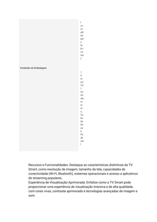 l
co
nc
edi
da
pel
o
fa
bri
ca
nte
)
Conteúdo da Embalagem
1
S
m
art
TV,
1
Co
ntr
ole
re
m
ot
o,
Ca
bo
de
for
ça
e
Pe
de
sta
l
​ Recursos e Funcionalidades: Destaque as características distintivas da TV
Smart, como resolução de imagem, tamanho da tela, capacidades de
conectividade (Wi-Fi, Bluetooth), sistemas operacionais e acesso a aplicativos
de streaming populares.
​ Experiência de Visualização Aprimorada: Enfatize como a TV Smart pode
proporcionar uma experiência de visualização imersiva e de alta qualidade,
com cores vivas, contraste aprimorado e tecnologias avançadas de imagem e
som.
 