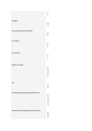 ot
o
Voltagem
Biv
olt
Consumo Aproximado de Energia
50
W
Cor da Base
Pr
et
o
Cor da Borda
Pr
et
o
Padrão de Furação
Ve
sa
10
0x
10
0
Ano
20
22
Certificado Homologado pela Anatel Número
07
38
2-2
1-0
67
14
Certificado Homologado pela Inmetro Número
00
58
16
 
