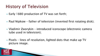  Early 1880 production of TV was set forth;
 Paul Nipkow – father of television (invented first rotating disk);
 Vladimir Zworykin – introduced iconscope (electronic camera
tube used in television);
 Pixels – lines of resolution, lighted dots that make up TV
picture image.
 