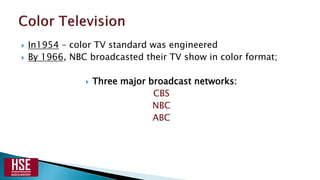 In1954 – color TV standard was engineered
 By 1966, NBC broadcasted their TV show in color format;
 Three major broadcast networks:
CBS
NBC
ABC
 
