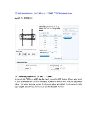 Tilt Wall Mount Bracket for 23-42 inches LED LCD TV 12°Adjustable Angle

Model: 54-36003-002




Tilt TV Wall Mount Bracket For 23-42" LCD LED
Universal 400 *400 mm VESA standard wall mount for LCD display. Mount your small
LCD TV or monitor on the wall with this sturdy wall mount that features adjustable
tilting for better viewing angles. Steel construction with black finish, very slim and
light weight. Smooth lock mechanism for effortless tilt motion.
 