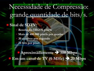 Necessidade de Compressão: grande quantidade de bits/s. Sinal de SDTV: Resolução 720x576 pixels Mais de 400.000 pixels por quadro 30 quadros por segundo 24 bits por pixel Aproximadamente    300 Mbps Em um canal de TV (6 MHz)    20 Mbps 