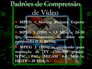 Padrões de Compressão de Vídeo MPEG – Moving Pictures Experts Group MPEG 1 (1991) – 1,5 Mbit/s; 24-30 fps; armazenamento de vídeo em multimídia (CD-ROM). MPEG 2 (1994) – otimizado para resolução de TV (704x480 pixels): NTSC, PAL, SECAM 4-8 Mbit/s; HDTV – 20 Mbit/s. 