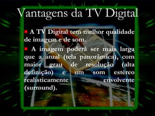Vantagens da TV Digital A TV Digital tem melhor qualidade de imagem e de som.  A imagem poderá ser mais larga que a atual (tela panorâmica), com maior grau de resolução (alta definição) e um som estéreo realisticamente envolvente (surround). 