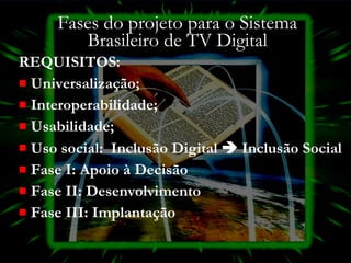 Fases do projeto para o Sistema Brasileiro de TV Digital REQUISITOS: Universalização;  Interoperabilidade;  Usabilidade;  Uso social:  Inclusão Digital    Inclusão Social Fase I: Apoio à Decisão  Fase II: Desenvolvimento Fase III: Implantação 