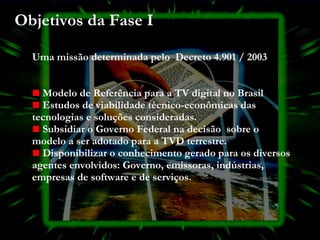 Objetivos da Fase I Uma missão determinada pelo  Decreto 4.901 / 2003 Modelo de Referência para a TV digital no Brasil Estudos de viabilidade técnico-econômicas das tecnologias e soluções consideradas. Subsidiar o Governo Federal na decisão  sobre o modelo a ser adotado para a TVD terrestre. Disponibilizar o conhecimento gerado para os diversos agentes envolvidos: Governo, emissoras, indústrias, empresas de software e de serviços. 