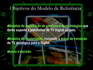 Objetivos do Modelo de Referência Modelos de exploração de serviços e de   tecnologias   que darão suporte à plataforma de TV Digital no país.   Modelos de implantação ,  incluindo o   plano de   transição   da TV Analógica para a Digital. Apoio à decisão . 