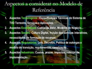Aspectos a considerar no Modelo de Referência Aspectos   Tecnológicos  :  Especificações Técnicas do Sistema de TVD Terrestre, Serviços e Aplicações Aspectos   Econômicos :  Cadeia de Valor, Modelos de Negócio... Aspectos  Sociais :  Cultura Digital, fruição dos serviços interativos, necessidades de formação de recursos... Aspectos   Regulatórios :  Leis, Decretos, Política de outorgas e modelo   de transição, regulamentos, canalização... Aspectos   Industriais :  Custos, prazos, impactos, roteiros de implementação... 