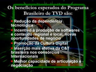 Os benefícios esperados do Programa Brasileiro de TVD são: Redução da dependência tecnológica  Incentivo à produção de softwares e conteúdo regional e local, novas oportunidades de negócio  Promoção da Cultura Digital  Inserção mais efetiva da C&T brasileira nos consórcios Internacionais  Melhor capacidade de articulação e negociação  
