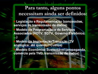 Para tanto, alguns pontos necessitam ainda ser definidos: Legislação e Regulamentação (concessões, serviços de transmissão de dados)  Modelo de Programação e de Serviços Associados (HDTV, SDTV, Governo Eletrônico, ...)  Modelo de Implantação/Transição (TV analógica: até quando?  Custos)  Modelo Econômico Sustentável (propaganda, comércio pela TVD, transmissão de dados)  