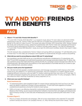 TV AND VOD FRIENDS
with Benefits
1.	 What is “TV and VOD: Friends With Benefits”?
“TV and VOD: Friends With Benefits” is a research study about TV and video-on-demand (VOD)
advertising in the UK. Tremor Video and the IAB UK co-funded and commissioned the research on
behalf of the IAB UK Video Council. The study took place October 2011–November 2012. Nielsen fielded
the study and conducted surveys, analyzing in partnership with Tremor Video the campaign performance
of several clients belonging to Performics, a Publicis Groupe media agency. The IAB UK released the
“TV and VOD: Friends With Benefits” study at an April 16, 2013 event entitled, Stretch that reach! Video
on demand.
The UK research also complements Tremor Video’s US spring 2013 ad campaign. TV with Benefits aims
to show how TV and video ad campaigns work together to build brands through creative storytelling.
2.	 What did you want to prove/disprove about VOD and TV advertising?
Our hypothesis was that VOD serves as a cost-effective and efficient complement to TV advertising, and
that TV and VOD campaigns can build brand awareness and message association better than TV alone. We
also wanted to prove that VOD advertising extends the life of a campaign’s brand message even after the TV
advertising ends. We based these assumptions on the rapid adoption of portable devices as a means to get
news, entertainment, and other content.
3.	 Did your results prove the hypothesis?
Yes. We learned that people’s unaided awareness and message association both improve when VOD
media buys are added to TV advertising campaigns. But this happens to a higher degree when
targeting affluent consumers who are light TV viewers watching less than two hours of TV per day. TV
and VOD campaigns targeting this group are also more cost effective than TV-only campaigns. VOD is
less effective when reaching moderate-to-heavy watchers of TV.
4.	 What were your specific findings?
Brand Awareness Up
I.	 TV advertising alone, when targeted to light TV viewers (those watching less than two hours per day),
does not deliver a significant increase in brand awareness. TV and VOD work together to increase
unaided brand awareness among this harder-to-reach group.
II.	 VOD, on its own, is an effective channel for continuing to raise brand awareness after TV campaigns end.
Based on this finding, we are recommending that marketers maximize their ad budgets and keep brands
top of mind by running TV and VOD ads simultaneously and also by continuing with VOD when TV ads
stop.
Example (Figure 1)
•	 Prior to a major UK brand’s ad campaign, 33% of survey respondents who watched TV and VOD
content named the brand in an unaided manner, i.e., they named the brand when asked, “When
FAQ
 