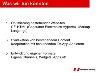 Was wir tun könnten Optimierung bestehender Websites CE-HTML ( Consumer Electronics Hypertext Markup Language )  Syndikation von bestehendem Content Kooperation mit bestehenden TV-App-Anbietern Entwicklung eigener Formate Eigene Channels, Widgets, Apps etc. 