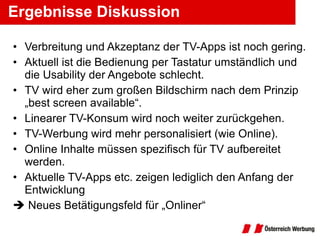 Ergebnisse Diskussion Verbreitung und Akzeptanz der TV-Apps ist noch gering. Aktuell ist die Bedienung per Tastatur umständlich und die Usability der Angebote schlecht. TV wird eher zum großen Bildschirm nach dem Prinzip „best screen available“. Linearer TV-Konsum wird noch weiter zurückgehen. TV-Werbung wird mehr personalisiert (wie Online). Online Inhalte müssen spezifisch für TV aufbereitet werden. Aktuelle TV-Apps etc. zeigen lediglich den Anfang der Entwicklung    Neues Betätigungsfeld für „Onliner“ 