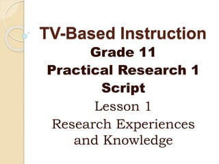 TV-Based Instruction
Grade 11
Practical Research 1
Script
Lesson 1
Research Experiences
and Knowledge
 