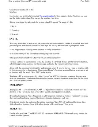 Click to download a pdf of this
template.
Most writers use a specially formatted TV script template for this, a page with the Audio on one side
and the Video on the other. You can see the template I use here.
If there is anything like a formula for writing a local 30-second TV script, it’s this:
1. Say it.
2. Explain it.
3. Repeat it.
SAY IT.
With only 30 seconds to work with, you don’t have much time to build a mood or be clever. You must
get to the point with the first sentence. Come right out and say what the spot is going to be about.
“Save 50 percent on all living room furniture at Finley’s Furniture!”
“Sun Bank offers you the lowest rate home equity loans in town.”
“Buy your dream car at Nolte Chevrolet for just one dollar down!”
The lead sentence in a commercial is like the headline in a print ad. It must get the viewer’s attention,
select the appropriate audience for the message, and make the viewer want to know more.
Along with the announcer speaking this lead sentence, you will need to show a visual to go along with
it. If the commercial is about saving 50 percent at Finley’s Furniture, you could show an attractive set
of furniture with the words “Save 50%” on the screen.
Words on a TV screen are generally called “chyron” or “CG” for character generator. So when you
write the announcer’s first sentence in the audio column, you will also write instructions for the video
and CG in the Video column.
EXPLAIN IT.
After you SAY IT, you need to EXPLAIN IT. If your lead sentence is successful, you now have the
attention of the viewer and must spend a few seconds sharing additional details.
If your lead sentence is “Save 50 percent on all living room furniture at Finley’s Furniture,” you could
show various brand name pieces of furniture with audio that names each one.
Or to keep it simple, the audio may be nothing more than “Save 50% off traditional furniture. Save
50% off modern furniture. Save 50% off sectionals, tables, and lamps.” And so on.
REPEAT IT.
Finally, after you SAY IT and EXPLAIN IT, you should REPEAT IT. This sounds pretty simple, but
a lot of writers forget this.
Page 3 of 8How to write a 30-second TV commercial script
11/16/2010http://www.procopytips.com/tv-commercial-script
 