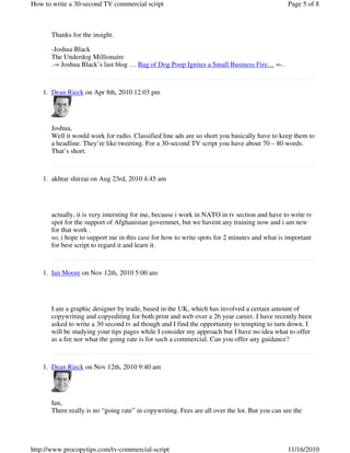 Thanks for the insight.
-Joshua Black
The Underdog Millionaire
.-= Joshua Black’s last blog … Bag of Dog Poop Ignites a Small Business Fire… =-.
Dean Rieck on Apr 8th, 2010 12:03 pm1.
Joshua,
Well it would work for radio. Classified line ads are so short you basically have to keep them to
a headline. They’re like tweeting. For a 30-second TV script you have about 70 – 80 words.
That’s short.
akhtar shirzai on Aug 23rd, 2010 4:45 am1.
actually, it is very intersting for me, because i work in NATO in tv section and have to write tv
spot for the support of Afghanistan governmet, but we havent any training now and i am new
for that work .
so, i hope to support me in this case for how to write spots for 2 minutes and what is important
for best script to regard it and learn it.
Ian Moore on Nov 12th, 2010 5:00 am1.
I am a graphic designer by trade, based in the UK, which has involved a certain amount of
copywriting and copyediting for both print and web over a 26 year career. I have recently been
asked to write a 30 second tv ad though and I find the opportunity to tempting to turn down. I
will be studying your tips pages while I consider my approach but I have no idea what to offer
as a fee nor what the going rate is for such a commercial. Can you offer any guidance?
Dean Rieck on Nov 12th, 2010 9:40 am1.
Ian,
There really is no “going rate” in copywriting. Fees are all over the lot. But you can see the
Page 5 of 8How to write a 30-second TV commercial script
11/16/2010http://www.procopytips.com/tv-commercial-script
 