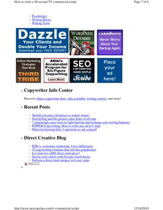 Psychology◦
Writing Basics◦
Writing Tools◦
Copywriter Info Center•
Discover what a copywriter does, jobs available, writing courses, and more!
Recent Posts•
Should you join a freelance or writers union?◦
Storytelling and the greatest sales letter of all time◦
7 surprisingly easy ways to fight burnout and recharge your writing batteries◦
POWER Copywriting: How to write any ad in 5 steps◦
When freelancing fails: 5 questions to ask yourself◦
Direct Creative Blog•
B2B vs. consumer marketing: 5 key differences◦
15 copywriting formulas that sell like gangbusters◦
Is it time for a BIG direct mail piece?◦
Dazzle your clients with Google search hacks◦
Perform a direct mail autopsy in 6 easy steps◦
•
Page 7 of 8How to write a 30-second TV commercial script
11/16/2010http://www.procopytips.com/tv-commercial-script
 