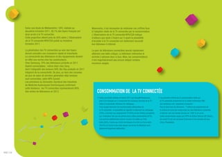 Selon une étude de Médiamétrie / GFK, réalisée au               Néanmoins, il est nécessaire de relativiser ces chiffres face
             deuxième trimestre 2011, 36,1% des foyers français ont          à l'adoption réelle de la TV connectée par le consommateur.
             ainsi accès à la TV connectée.                                  L'Observatoire de la TV connectée NPA/CSA indique
             Cette proportion atteint près de 50% selon L'Observatoire       d'ailleurs que seuls 3 foyers sur 5 ayant la possibilité
             de la TV connectée NPA/CSA publié au troisième                  d'accéder à la TV connectée ont réellement raccordé
             trimestre 2011.                                                 leur téléviseur à Internet.

             La pénétration des TV connectées au sein des foyers             Le parc de télévisions connectées devrait rapidement
             devrait connaître une croissance rapide et importante.          atteindre une taille critique. La télévision intéractive et
             La connectivité des téléviseurs et des équipements devient      enrichie s’adresse donc à tous. Mais, les consommateurs
             en effet une norme chez les constructeurs.                      n’ont majoritairement pas encore intégré certains
             Chez Samsung, 70% des téléviseurs produits en 2011              nouveaux usages.
             étaient connectables ; même bilan chez Sony,
             dont l’intégralité des lecteurs DVD, Blu-Ray produits en 2011
             intègrent de la connectivité. De plus, un tiers des consoles
             de jeux de salon de dernière génération déjà vendues
             sont connectées, selon NPA Conseil.
             Les prévisions du Simavelec (Syndicat des Industries
             de Matériels Audiovisuels Electroniques) confirment
             cette tendance : les TV connectées représenteront 80%
             des ventes de téléviseurs en 2013.                                   CONSOMMATION DE LA TV CONNECTÉE
                                                                                   • Selon une étude réalisée en février 2011 par GroupM Ressources,            • Les premiers chiffres de la consommation réelle sur
                                                                                     près d'un Français sur 2 consomme les nouveaux services de la TV :           la TV connectée proviennent de la chaîne britannique BBC
                                                                                     vidéo à la demande, télévision de rattrapage….                               qui mentionne une "popularité croissante".
                                                                                     Trois usages dominent les fonctionnalités plébiscitées de                    Pour le seul mois de décembre, 7 millions de programmes de
                                                                                     la TV connectée : la possibilité de regarder la télévision de rattrapage     la chaîne ont ainsi été consommés sur des téléviseurs connectés
                                                                                     (70%), d’accéder aux programmes TV (64%) et aux fichiers enregistrés         à Internet, soit une hausse de plus de 1.000 % en un an.
                                                                                     sur l’ordinateur tels que les photos et/ou vidéos personnelles (57%).        Cette consommation passe par l’IPTV de British Telecom (BT Vision),
                                                                                     Les services additionnels comme l’accès à la météo ou l’info                 les smart TV, les set-up boxes (Freeview) et les consoles de jeux
                                                                                     trafic (56%), l’accès aux fiches techniques d’un film ou d’une série         (Xbox, Playstation).
                                                                                     (56.6%) et l’accès à des sites depuis son écran de télévision sont
                                                                                     également largement plébiscités.




PAGE // 04
 