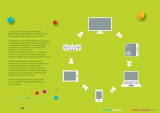 à la disposition des industriels de l’électronique
(téléviseurs connectés, décodeurs TV, lecteurs Blu-Ray)
des développeurs et des fournisseurs de contenus.

Autre initiative, la norme Hbbtv, initiative pan-européenne
de constructeurs et de diffuseurs qui permet d'harmoniser
la diffusion de la télévision et de l'accès Internet dans
la fourniture de programmes au consommateur final
à travers les "smart TV" et les box.
Elle regroupe de nombreux membres : des diffuseurs,
comme TF1 ou France Télévisions, des constructeurs
comme LG, Philips ou Sony, des fournisseurs comme Opéra.

Outre les questions des interfaces de navigation,
des dispositifs de contrôle ou encore de standardisation,
d’autres problématiques d’ordre technologique
se posent également. C’est le cas de la performance
des infrastructures réseaux nécessaires pour supporter
le transfert massif de données qu’impliquerait l’usage
généralisé des téléviseurs connectés.

En effet, une adoption massive des pratiques liées
à la TV connectée nécessiterait une généralisation
de la fibre optique.




                                                              PAGE // 07
 
