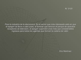 N° 0100 Para la industria de la electrónica. Es el sector que más interesado está en que el apagón se lleve a cabo pues, al tenerse que renovar el parque de aparatos receptores de televisión, el apagón supondrá unos más que considerables ingresos para todos los agentes que forman la cadena de valor.    Eric Martínez 