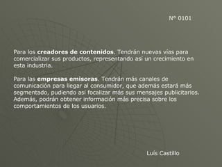 N° 0101 Para los  creadores de contenidos . Tendrán nuevas vías para comercializar sus productos, representando así un crecimiento en esta industria.  Para las  empresas emisoras . Tendrán más canales de comunicación para llegar al consumidor, que además estará más segmentado, pudiendo así focalizar más sus mensajes publicitarios. Además, podrán obtener información más precisa sobre los comportamientos de los usuarios.  Luís Castillo 