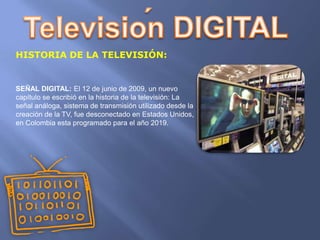 HISTORIA DE LA TELEVISIÓN:


SEÑAL DIGITAL: El 12 de junio de 2009, un nuevo
capítulo se escribió en la historia de la televisión: La
señal análoga, sistema de transmisión utilizado desde la
creación de la TV, fue desconectado en Estados Unidos,
en Colombia esta programado para el año 2019.
 