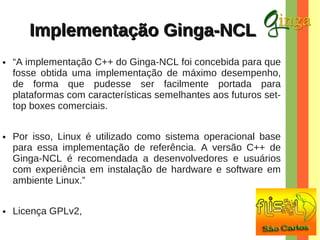 Implementação Ginga-NCL
●

●

●

“A implementação C++ do Ginga-NCL foi concebida para que
fosse obtida uma implementação de máximo desempenho,
de forma que pudesse ser facilmente portada para
plataformas com características semelhantes aos futuros settop boxes comerciais.
Por isso, Linux é utilizado como sistema operacional base
para essa implementação de referência. A versão C++ de
Ginga-NCL é recomendada a desenvolvedores e usuários
com experiência em instalação de hardware e software em
ambiente Linux.”
Licença GPLv2,

 