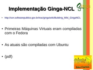 Implementação Ginga-NCL
●

●

http://svn.softwarepublico.gov.br/trac/ginga/wiki/Building_Wiki_GingaNCL

Primeiras Máquinas Virtuais eram compiladas
com o Fedora

●

As atuais são compiladas com Ubuntu

●

(pdf)

 