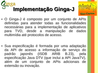 Implementação Ginga-J
●

●

O Ginga-J é composto por um conjunto de APIs
definidas para atender todas as funcionalidades
necessárias para a implementação de aplicativos
para TVD, desde a manipulação de dados
multimídia até protocolos de acesso.
Sua especificação é formada por uma adaptação
da API de acesso a informação de serviço do
padrão japonês (ISDB ARIB B.23), pela
especificação Java DTV (que inclui a API JavaTV),
além de um conjunto de APIs adicionais de
extensão ou inovação.

 