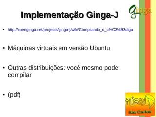 Implementação Ginga-J
●

http://openginga.net/projects/ginga-j/wiki/Compilando_o_c%C3%B3digo

●

Máquinas virtuais em versão Ubuntu

●

●

Outras distribuições: você mesmo pode
compilar
(pdf)

 