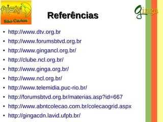 Referências
●

http://www.dtv.org.br

●

http://www.forumsbtvd.org.br

●

http://www.gingancl.org.br/

●

http://clube.ncl.org.br/

●

http://www.ginga.org.br/

●

http://www.ncl.org.br/

●

http://www.telemidia.puc-rio.br/

●

http://forumsbtvd.org.br/materias.asp?id=667

●

http://www.abntcolecao.com.br/colecaogrid.aspx

●

http://gingacdn.lavid.ufpb.br/

 