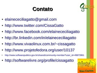 Contato
●

elainececiliagatto@gmail.com

●

http://www.twitter.com/CissaGatto

●

http://www.facebook.com/elainececiliagatto

●

http://br.linkedin.com/in/elainececiliagatto

●

http://www.vivaolinux.com.br/~cissagatto

●

http://www.projetofedora.org/user/10137

●

http://www.softwarepublico.gov.br/shared/community-member?user_id=49873961

●

http://softwarelivre.org/profile/cissagatto

 