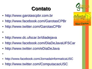 Contato
●

http://www.garotascpbr.com.br

●

http://www.facebook.com/GarotasCPBr

●

http://www.twitter.com/GarotasCPBr

●

●

http://www.dc.ufscar.br/diadejava

●

http://www.facebook.com/DiaDeJavaUFSCar

●

http://www.twitter.com/eDiaDeJava

●

●

http://www.facebook.com/JornadaInformaticaUSC

●

http://www.twitter.com/ComputacaoUSC

 
