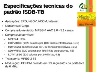 Especificações tecnicas do
padrão ISDB-TB
●

Aplicações: EPG, t-GOV, t-COM, Internet

●

Middleware: Ginga

●

Compressão de áudio: MPEG-4 AAC 2.0 - 5.1 canais

●

Compressão de vídeo:
●
●

HDTV/720p (1280 colunas por 720 linhas progressivas, 16:9)

●

SDTV/480p (720 colunas por 480 linhas progressivas, 4:3)

●

●

HDTV/1080i (1920 colunas por 1080 linhas entrelaçadas, 16:9)

●

●

MPEG-4 H.264

LDTV/1SEG (320 colunas por 240 linhas, 4:3)

Transporte: MPEG-2 TS
Modulação: COFDM dividido em 13 segmentos da portadora
de 6 MHz

 