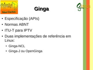 Ginga
●

Especificação (APIs)

●

Normas ABNT

●

ITU-T para IPTV

●

Duas implementações de referência em
Linux:
●

Ginga-NCL

●

Ginga-J ou OpenGinga

 