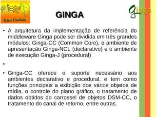 GINGA
●

A arquitetura da implementação de referência do
middleware Ginga pode ser dividida em três grandes
módulos: Ginga-CC (Common Core), o ambiente de
apresentação Ginga-NCL (declarativo) e o ambiente
de execução Ginga-J (procedural)

●

●

Ginga-CC oferece o suporte necessário aos
ambientes declarativo e procedural, e tem como
funções principais a exibição dos vários objetos de
mídia, o controle do plano gráfico, o tratamento de
dados obtidos do carrossel de objetos DSM-CC, o
tratamento do canal de retorno, entre outras.

 