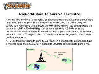 Radiodifusão Televisiva Terrestre
Atualmente o meio de transmissão de televisão mais difundida é a radiodifusão
televisiva, onde as portadoras transmitem o som (FM) e o vídeo (AM) em
canais que vão desde uma parcela de VHF (55~215MHz) até outra parcela da
banda de UHF (470~800MHz) com espaçamento de 4,5 MHz entre as
portadoras de áudio e vídeo. É necessário 6MHz por canal para a transmissão,
enquanto que na Tv digital cabem 4 canais na mesma largura de banda, com
qualidade superior.
A TV Digital reduz a banda para 473 a 773MHz, e atualmente estudam reduzir
a mesma para 473 a 696MHz. A banda de 700MHz será utilizada para o 4G.
 